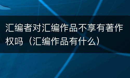 汇编者对汇编作品不享有著作权吗（汇编作品有什么）