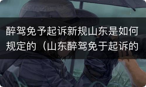醉驾免予起诉新规山东是如何规定的（山东醉驾免于起诉的条件）