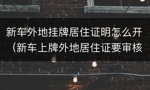 新车外地挂牌居住证明怎么开（新车上牌外地居住证要审核多久）