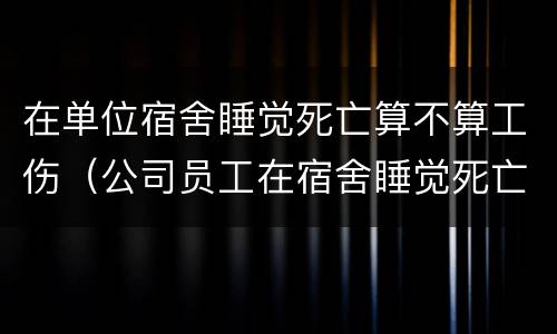 在单位宿舍睡觉死亡算不算工伤（公司员工在宿舍睡觉死亡）