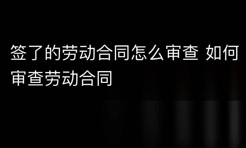 签了的劳动合同怎么审查 如何审查劳动合同