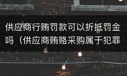 供应商行贿罚款可以折抵罚金吗（供应商贿赂采购属于犯罪吗）