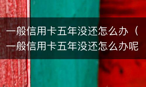 一般信用卡五年没还怎么办（一般信用卡五年没还怎么办呢）