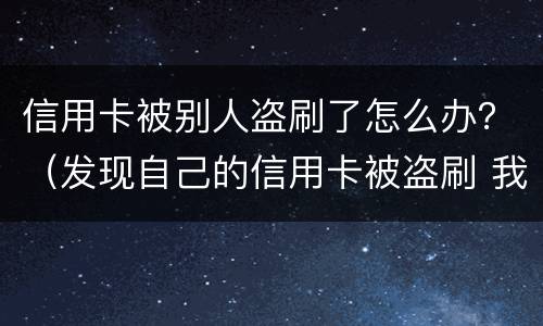 信用卡被别人盗刷了怎么办？（发现自己的信用卡被盗刷 我们怎么办）