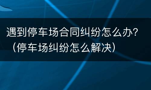 遇到停车场合同纠纷怎么办？（停车场纠纷怎么解决）