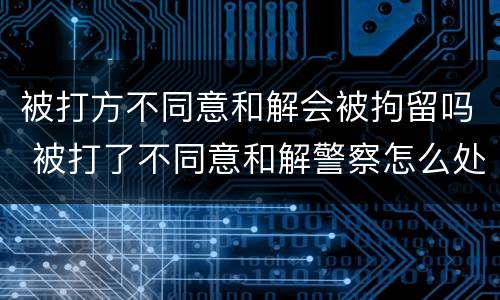 被打方不同意和解会被拘留吗 被打了不同意和解警察怎么处理会拘留吗