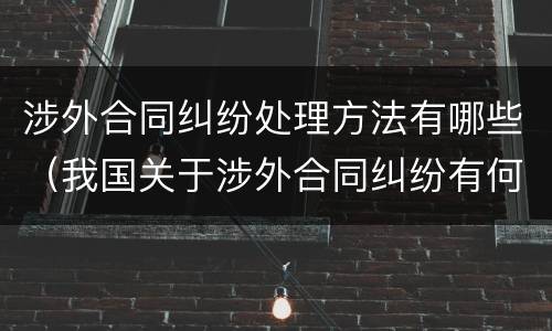 涉外合同纠纷处理方法有哪些（我国关于涉外合同纠纷有何规定）