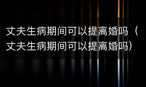 丈夫生病期间可以提离婚吗（丈夫生病期间可以提离婚吗）