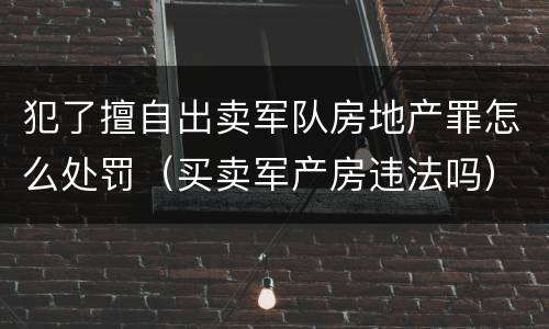 犯了擅自出卖军队房地产罪怎么处罚（买卖军产房违法吗）