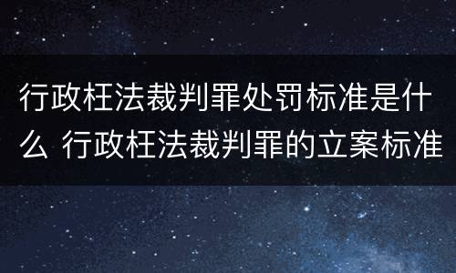 行政枉法裁判罪处罚标准是什么 行政枉法裁判罪的立案标准