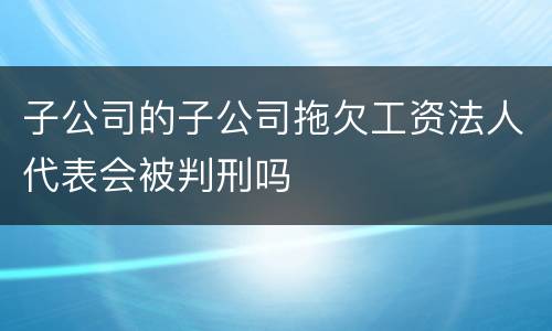 子公司的子公司拖欠工资法人代表会被判刑吗