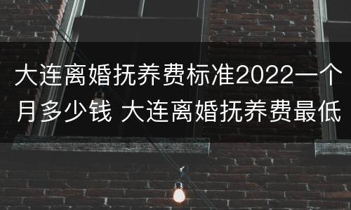 大连离婚抚养费标准2022一个月多少钱 大连离婚抚养费最低标准