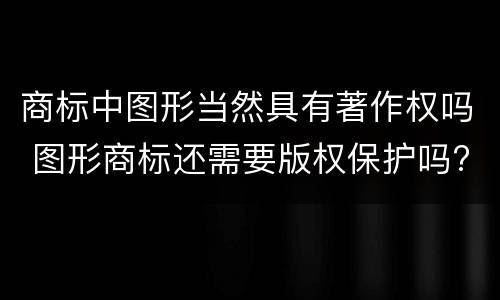 商标中图形当然具有著作权吗 图形商标还需要版权保护吗?