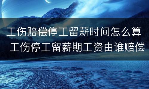 工伤赔偿停工留薪时间怎么算 工伤停工留薪期工资由谁赔偿