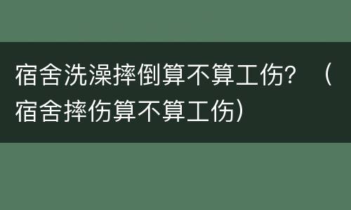 宿舍洗澡摔倒算不算工伤？（宿舍摔伤算不算工伤）