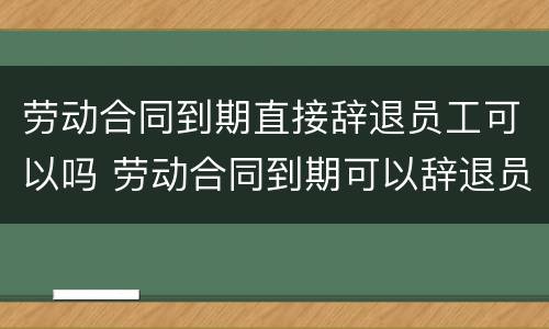 劳动合同到期直接辞退员工可以吗 劳动合同到期可以辞退员工吗?