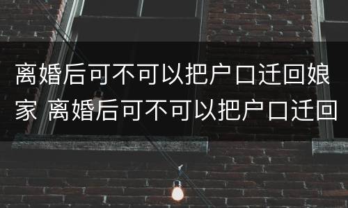 离婚后可不可以把户口迁回娘家 离婚后可不可以把户口迁回娘家去