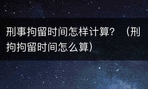 刑事拘留时间怎样计算？（刑拘拘留时间怎么算）