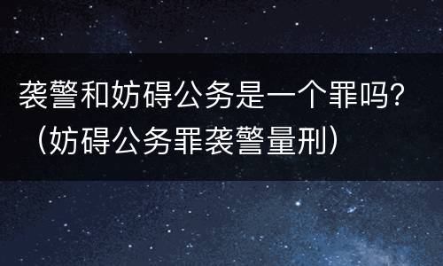 袭警和妨碍公务是一个罪吗？（妨碍公务罪袭警量刑）