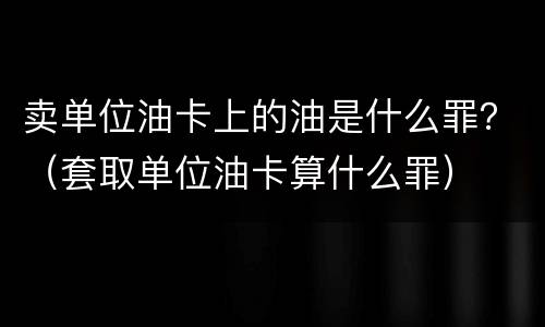 卖单位油卡上的油是什么罪？（套取单位油卡算什么罪）