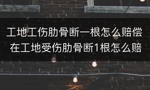 工地工伤肋骨断一根怎么赔偿 在工地受伤肋骨断1根怎么赔