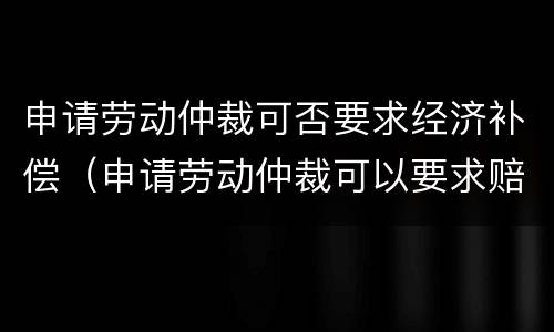申请劳动仲裁可否要求经济补偿（申请劳动仲裁可以要求赔偿吗）