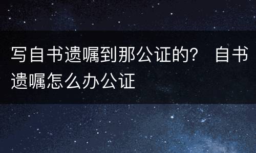 写自书遗嘱到那公证的？ 自书遗嘱怎么办公证
