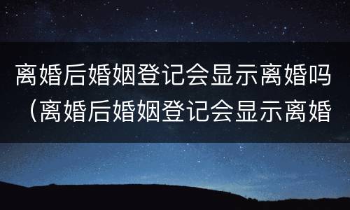 离婚后婚姻登记会显示离婚吗（离婚后婚姻登记会显示离婚吗是真的吗）
