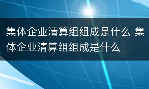 集体企业清算组组成是什么 集体企业清算组组成是什么