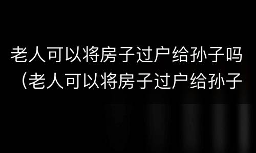 老人可以将房子过户给孙子吗（老人可以将房子过户给孙子吗怎么办）