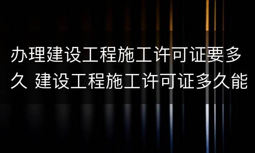 办理建设工程施工许可证要多久 建设工程施工许可证多久能办下来