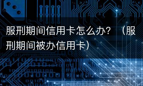 服刑期间信用卡怎么办？（服刑期间被办信用卡）