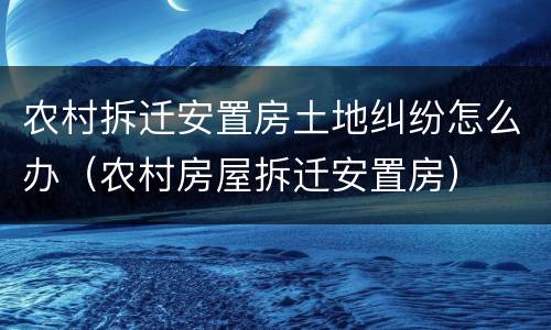 农村拆迁安置房土地纠纷怎么办（农村房屋拆迁安置房）