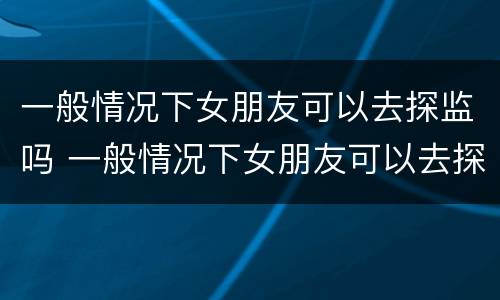 一般情况下女朋友可以去探监吗 一般情况下女朋友可以去探监吗知乎