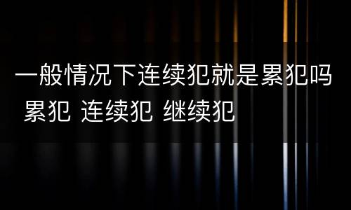 一般情况下连续犯就是累犯吗 累犯 连续犯 继续犯