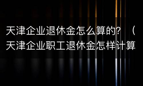 天津企业退休金怎么算的？（天津企业职工退休金怎样计算）
