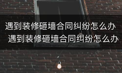 遇到装修砸墙合同纠纷怎么办 遇到装修砸墙合同纠纷怎么办呢