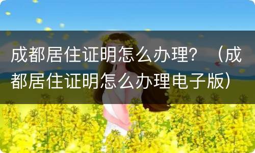 成都居住证明怎么办理？（成都居住证明怎么办理电子版）