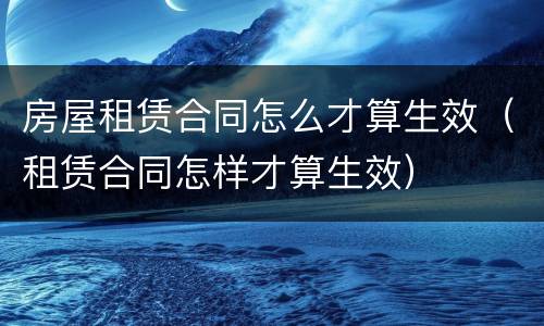 房屋租赁合同怎么才算生效（租赁合同怎样才算生效）