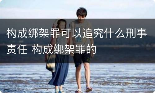 构成绑架罪可以追究什么刑事责任 构成绑架罪的