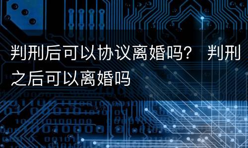 判刑后可以协议离婚吗？ 判刑之后可以离婚吗