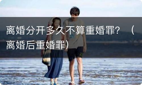 离婚分开多久不算重婚罪？（离婚后重婚罪）
