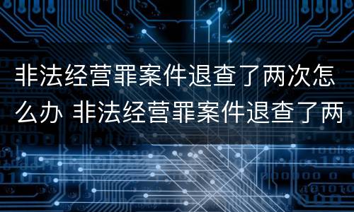 非法经营罪案件退查了两次怎么办 非法经营罪案件退查了两次怎么办理