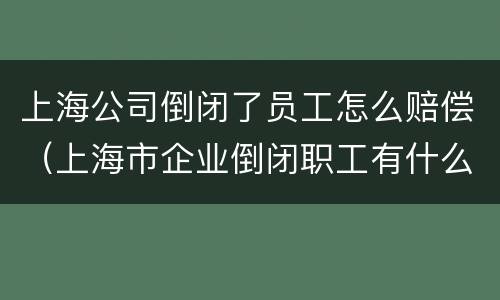 上海公司倒闭了员工怎么赔偿（上海市企业倒闭职工有什么补偿?）