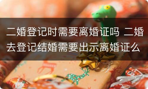 二婚登记时需要离婚证吗 二婚去登记结婚需要出示离婚证么