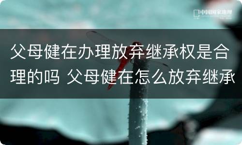 父母健在办理放弃继承权是合理的吗 父母健在怎么放弃继承
