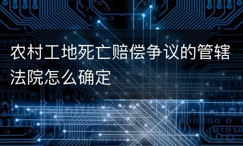 农村工地死亡赔偿争议的管辖法院怎么确定