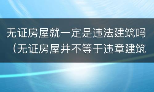 无证房屋就一定是违法建筑吗（无证房屋并不等于违章建筑）