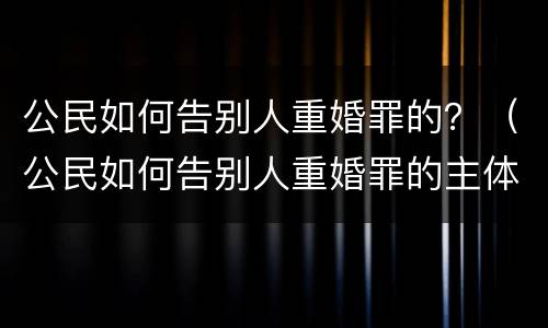 公民如何告别人重婚罪的？（公民如何告别人重婚罪的主体）