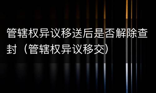 管辖权异议移送后是否解除查封（管辖权异议移交）